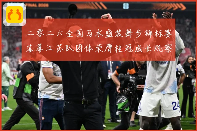 二零二六全国马术盛装舞步锦标赛落幕江苏队团体荣膺桂冠成长观察：最新赛事动态与深度分析