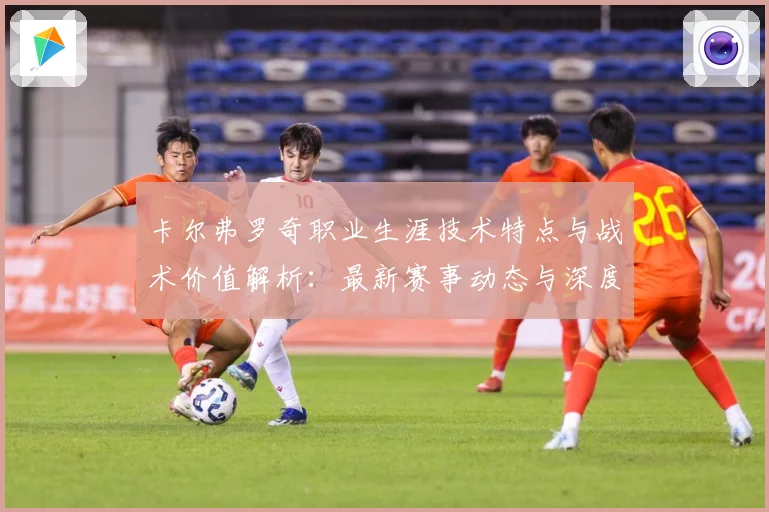 卡尔弗罗奇职业生涯技术特点与战术价值解析：最新赛事动态与深度分析