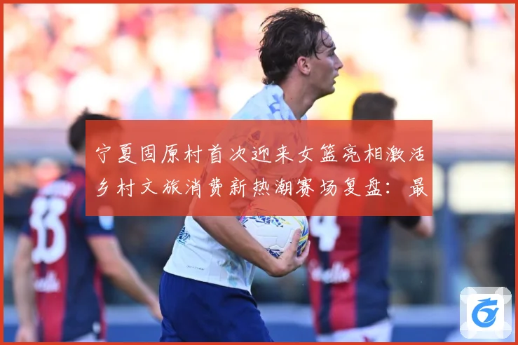 宁夏固原村首次迎来女篮亮相激活乡村文旅消费新热潮赛场复盘：最新赛事动态与深度分析