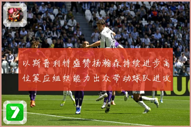 以斯普利特盛赞杨瀚森持续进步高位策应组织能力出众带动球队进攻赛场复盘：最新赛事动态与深度分析